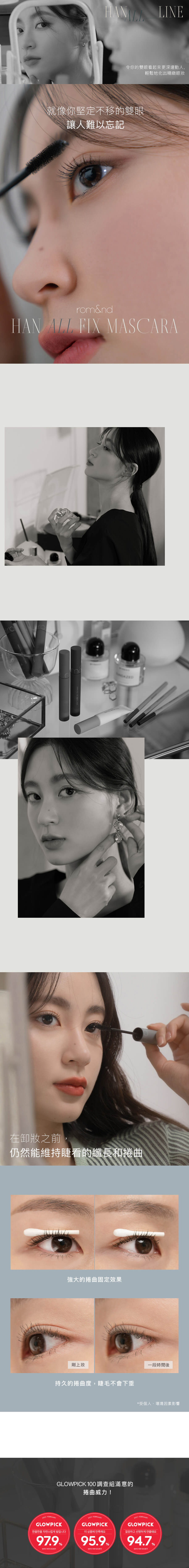 令你的雙眼看起來更深邃動人, 輕鬆地化出精緻眼妝 就像你堅定不移的雙眼 讓人難以忘記 在卸妝之前, 仍然能維持睫看的纖長和捲曲 強大的捲曲固定效果 持久的捲曲度,睫毛不會下垂 *受個人、環境因素影響 GLOWPICK 100 調查組滿意的 捲曲威力!