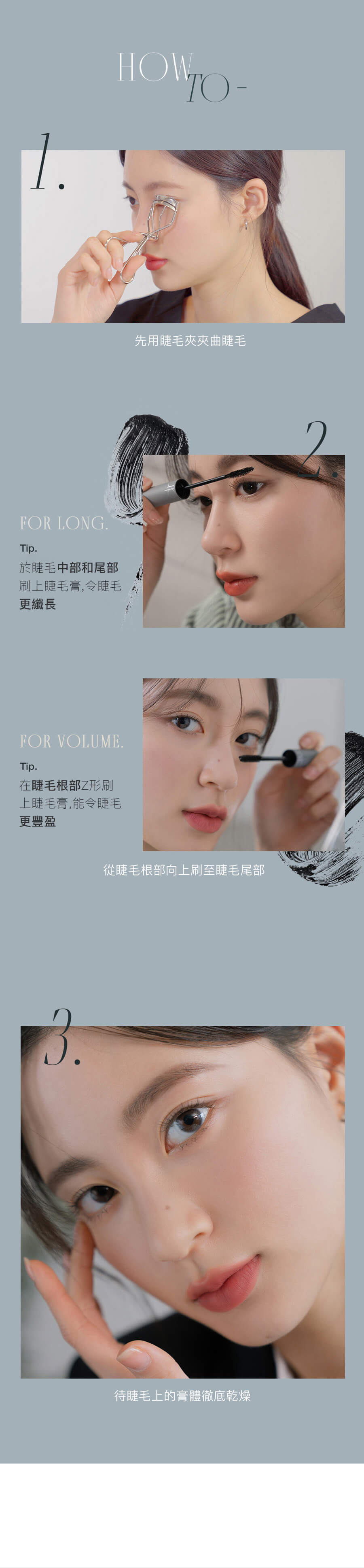先用睫毛夾夾曲睫毛 於睫毛中部和尾部刷上睫毛膏,令睫毛更纖長 在睫毛根部Z形刷上睫毛膏,能令睫毛更豐盈 從睫毛根部向上刷至睫毛尾部 待睫毛上的膏體徹底乾燥