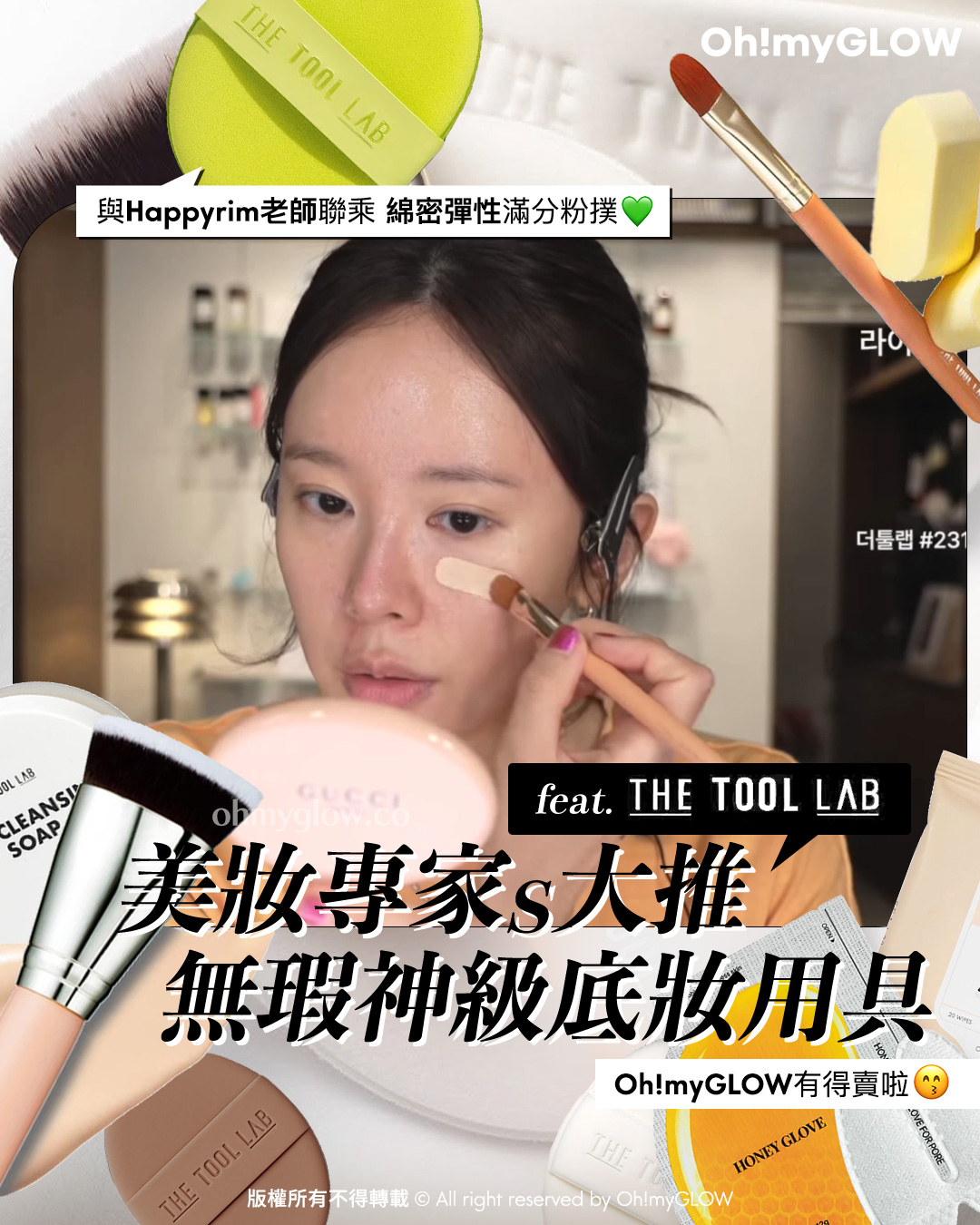 Happyrim老師 (혜림쌤) 聯乘X愛用 無瑕神級上妝工具 美妝專家s大推 feat. THE TOOL LAB 底妝用具 與Happyrim老師聯乘 綿密彈性滿分粉撲 美妝專家s大推 無瑕神級上妝工具 Oh!myGLOW有得賣啦 LeoJ’s Pick! The Tool Lab 皇牌全天貼服底妝套裝 All Day Fitting Duo 氣墊粉底掃101B + 粉撲 + 收納盒 – 4種妝效選擇 The Tool Lab Long Lasting Tension Puff 皇牌持久貼服粉撲 (Matte/Glow/Cover/Airy / Happyrim Aqua) 2個裝 -4種妝效選擇 The Tool Lab Long Lasting Tension Puff 皇牌持久貼服粉撲 (Matte/Glow/Cover/Airy / Happyrim Aqua) 2個裝 -4種妝效選擇 Glow Matte Cover Airy Happyrim Aqua 氣墊友好～The Tool Lab 101 Multitasker Foundation 多用途粉底掃系列 – 3個尺寸選擇 The Tool Lab Tool Cleansing Soap 刷具粉撲清潔眼皂 – 75g 10秒快速洗掃～The Tool Lab 1036 Daily Brush Cleansing Tissue 日常洗掃免沖洗潔掃巾 – 一包20片裝 The Tool Lab 906 Foundation Brush Cleanser 粉底纖維毛掃具專用高濃縮洗掃液(320ml / 50ml) – 2種選擇 The Tool Lab 911 Makeup Brush Cleanser for Natural Hair 高濃縮天然毛掃具專用洗掃液 (320ml / 50ml) – 2種選擇 LEOJ 大推！一次見效白滑雞蛋肌 The Tool Lab Honey Finger Glove For Pore 深清去角質收毛孔蜂蜜泡泡潔面手指手套 1盒4片裝