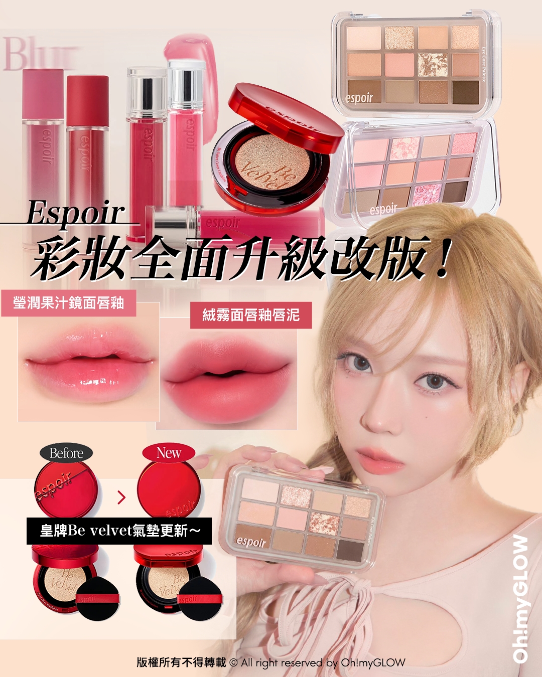 今次唔係我獨自升級 espoir彩妝系列全面升級 OMG同大家盤點佢哋家彩妝upgrade大法 Espoir 彩妝全面升級改版! 瑩潤果汁鏡面唇釉 絨霧面唇釉唇泥 皇牌Be velvet氣墊更新~ 25年新版霧面氣墊！Espoir Be Velvet Cover Cushion SPF42 PA++ 100小時無瑕極緻貼服絲絨純素氣墊粉底 – 6色選擇 hardcore綜合盤～一盤搞掂眉,眼,修容！espoir Eye Core Palette 多用途12色妝容眼影盤 – 7色調選擇 GlowPick! espoir 25年新版 Couture Lip Tint Glaze 瑩潤果汁鏡面唇釉 – 20色選擇 espoir Couture Lip Tint Fitting Blur 柔焦貼服絲絨霧面唇釉 – 10色選擇