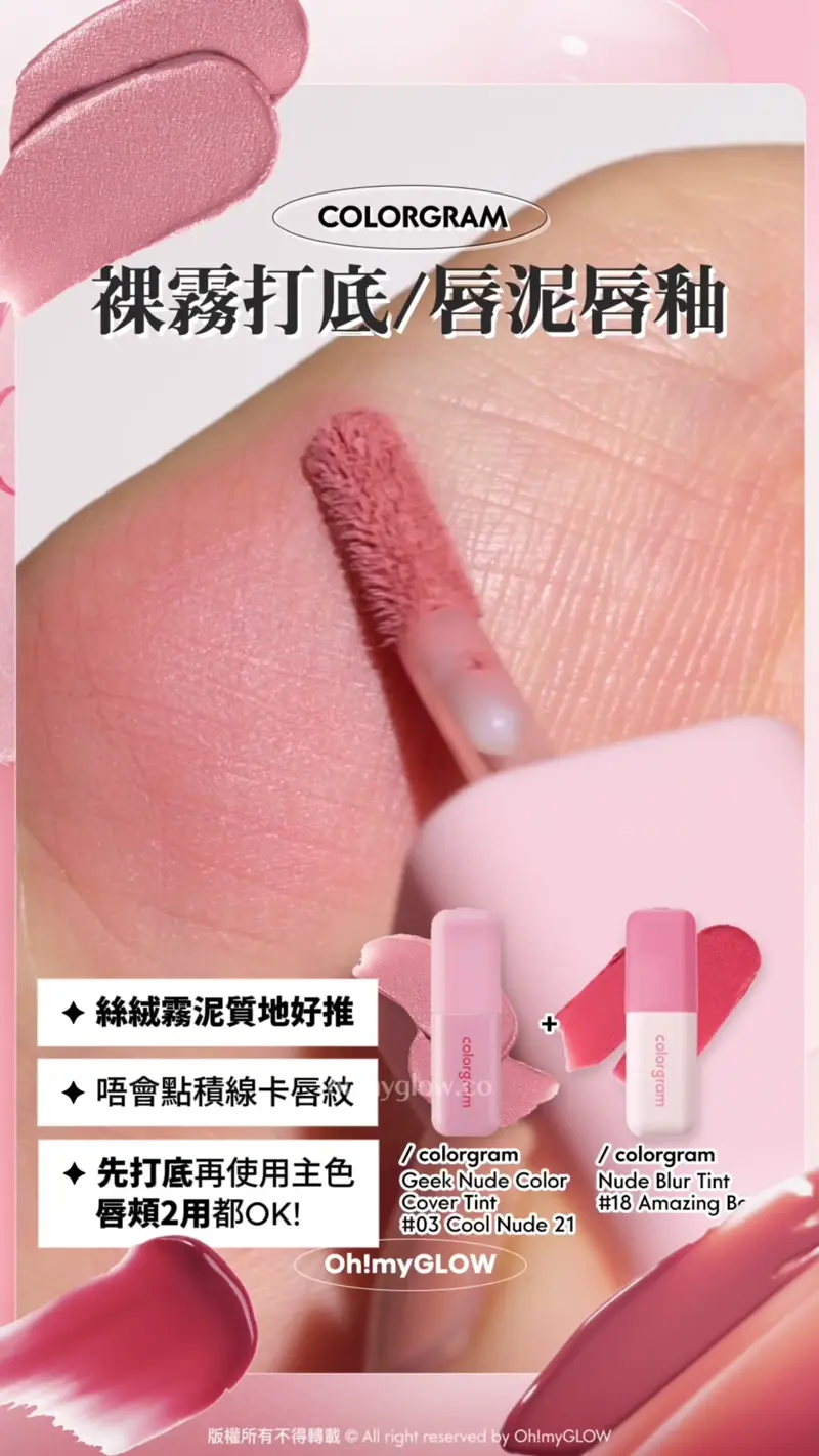 COLORGRAM 裸調打底/唇泥唇釉 絲絨霧泥質地好推 唔會點積線卡唇紋 先打底再使用主色 唇頰2用都OK! 疊塗使用打造乾淨的層次感唇妝! colorgram Geek Nude Color Cover Tint 03 Cool Nude 21 裸調打底唇釉 colorgram Nude Blur Tint 18 Amazing Berry 裸霧唇泥唇釉