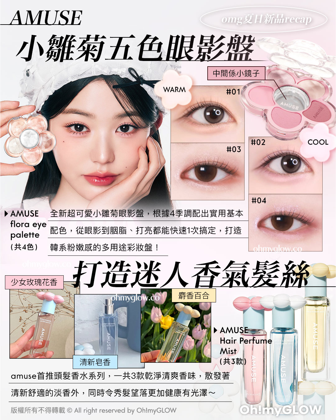 OMG 7月夏日新品情報 RECAP AMUSE 小雛菊五色眼影盤 AMUSE flora eye palette (共4色) 新超可愛小雛菊眼影盤,根據4季調配出實用基本配色,從眼影到胭脂、打亮都能快速1次搞定,打造韓系粉嫩感的多用途彩妝盤! 打造迷人香氣髮絲 AMUSE Hair Perfume Mist (共3款) amuse首推頭髮香水系列,一共3款乾淨清爽香味,散發著清新舒適的淡香外,同時令秀髮望落更加健康有光澤~