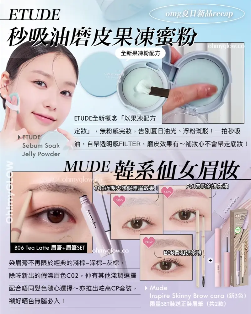 OMG 7月夏日新品情報 RECAP 小編 精選彩妝+護膚新品推介 告別油光!清爽沙灘彩妝! ETUDE 秒吸油磨皮果凍蜜粉 ETUDE Sebum Soak Jelly Powder ETUDE全新概念「以果凍配方定妝」,無粉感完妝,告別夏日油光、浮粉斑駁!一拍秒吸油,自帶透明感FILTER,磨皮效果有~補妝亦不會帶走底妝! MUDE 韓系仙女眉妝 Mude Inspire Skinny Brow cara (新3色) 限量SET裝送正裝眉筆 (共2款) 染眉膏不再限於經典的淺棕-深棕-灰棕,除咗新出的假漂眉色C02,仲有其他淺調選擇配合唔同髮色隨心選擇~亦推出咗高CP套裝,襯好晒色無腦必入!