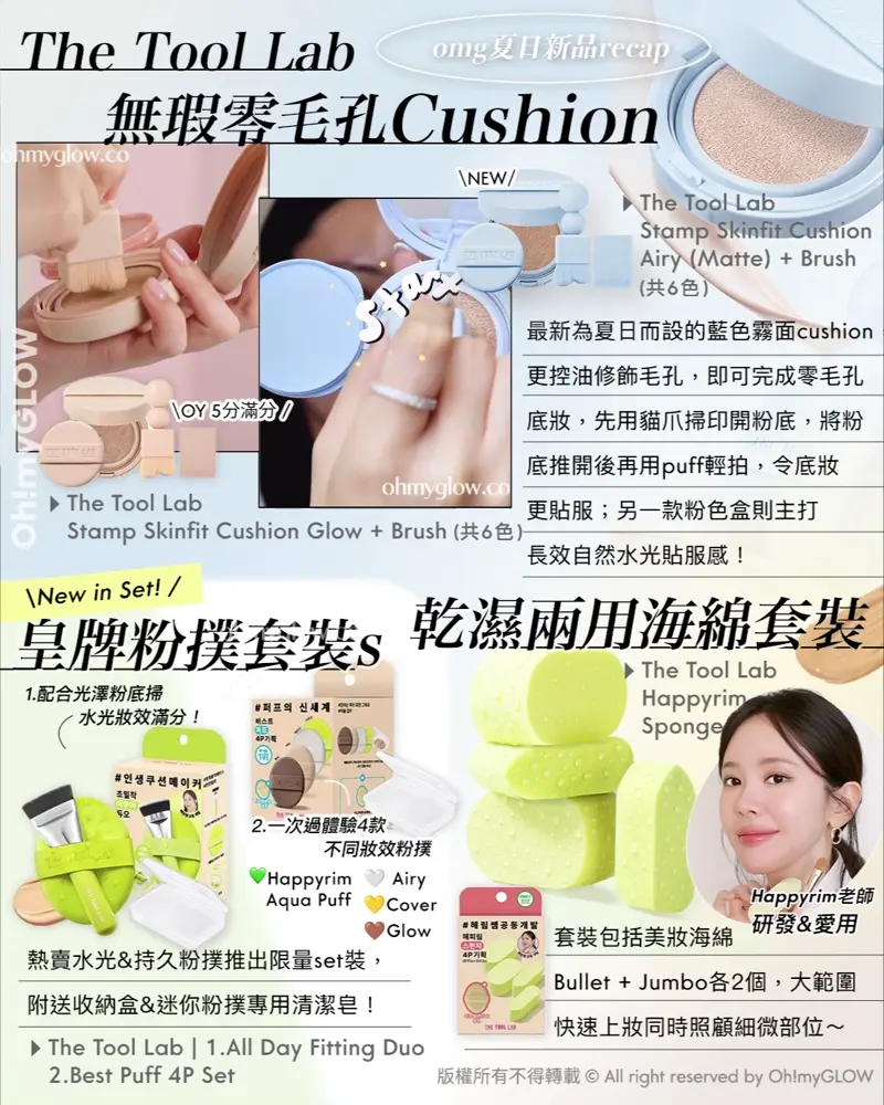 OMG 7月夏日新品情報 RECAP 小編 精選彩妝+護膚新品推介 告別油光!清爽沙灘彩妝! The Tool Lab 無瑕零毛孔Cushion The Tool Lab Stamp Skinfit Cushion Airy (Matte) + Brush (共6色) The Tool Lab Stamp Skinfit Cushion Glow + Brush (共6色) 最新為夏日而設的藍色霧面cushion更控油修飾毛孔,即可完成零毛孔底妝,先用貓爪掃印開紛底,將粉底推開後再用puff輕拍,令底妝更貼服;另一款粉色盒則主打長效自然水光貼服感! New in Set! 皇牌粉撲套裝s The Tool Lab 1.All Day Fitting Duo 2.Best Puff 4P Set 熱賣水光&持久粉撲推出限量set裝,附送收納盒&迷你紛撲專用清潔皂! 1.配合光澤粉底掃 水光妝效滿分! 2.一次過體驗4款 不同妝效粉撲 乾濕兩用海綿套裝 The Tool Lab Happyrim Sponge Happyrim老師研發&愛用 套裝包括美妝海綿Bullet + Jumbo各2個,大範圍快速上妝同時照顧細微部位~