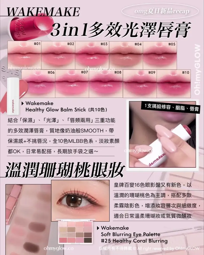 OMG 7月夏日新品情報 RECAP 小編 精選彩妝+護膚新品推介 告別油光!清爽沙灘彩妝! WAKEMAKE 3in1多效光澤唇膏 Wakemake Healthy Glow Balm Stick (共10色) 結合「保濕」、「光澤」、「唇頬兩用」三重功能的多效潤澤唇膏,質地像奶油般SMOOTH,帶保濕感+不挑唇況,全10色MLBB色系,淡妝素顏都OK,日常易配搭,長期放手袋之選~ 溫潤珊瑚桃眼妝 Wakemake Soft Blurring Eye Palette #25Healthy Coral Blurring 皇牌百變16色眼影盤又有新色,以溫潤的珊瑚桃色為主調,搭配多款柔霧陰影色,增添妝容層次與細緻度,適合日常溫柔珊瑚妝或氣質微醺妝