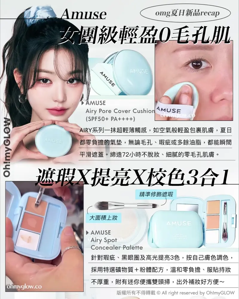 OMG 8月盛夏新品情報 RECAP 小編精選 炎夏必備彩妝+ 控油啞霧妝感神器+ 汗味救星推介 OMG夏日新品RECAP Amuse 女團級輕盈0毛孔肌 AIRY系列一抹超輕薄觸感,如空氣般輕盈包裹肌膚,夏日都零負擔的氣墊,無論毛孔、瑕疵或多餘油脂,都能瞬間平滑遮蓋。締造72小時不脫妝、細膩的零毛孔肌膚。 AMUSE Airy Pore Cover Cushion (SPF50+ PA++++) 遮瑕X提亮X校色3合1 精準修飾遮蝦 大面積上妝 針對瑕疵、黑眼圈及高光提亮3色,按自己膚色調色,採用特選礦物質+粉體配方,溫和零負擔、服貼持妝不厚重,附有迷你便攜雙頭掃,出外補妝好方便~ AMUSE Airy Spot Concealer Palette