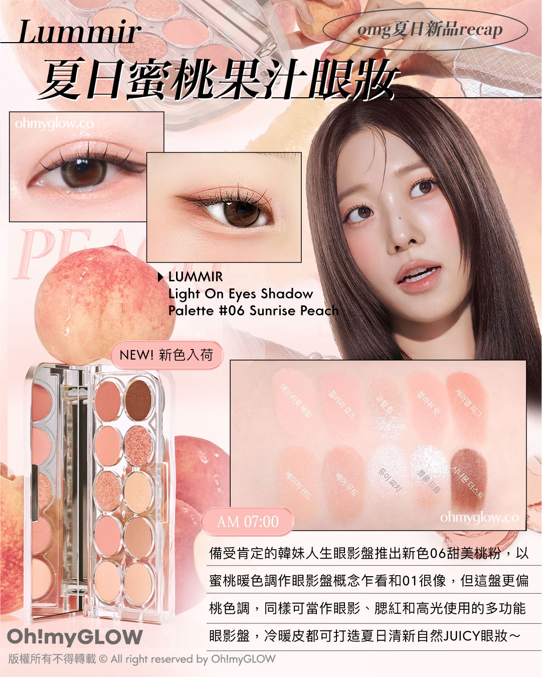 OMG 8月盛夏新品情報 RECAP 小編精選 炎夏必備彩妝+ 控油啞霧妝感神器+ 汗味救星推介 OMG夏日新品RECAP NEW!新色入荷 Lummir 夏日蜜桃果汁眼妝 AM 07:00 備受肯定的韓妹人生眼影盤推出新色06甜美桃粉,以蜜桃暖色調作眼影盤概念乍看和01很像,但這盤更偏桃色調,同樣可當作眼影、腮紅和高光使用的多功能眼影盤,冷暖皮都可打造夏日清新自然JUICY眼妝~ LUMMIR Light On Eyes Shadow Palette #06 Sunrise Peach