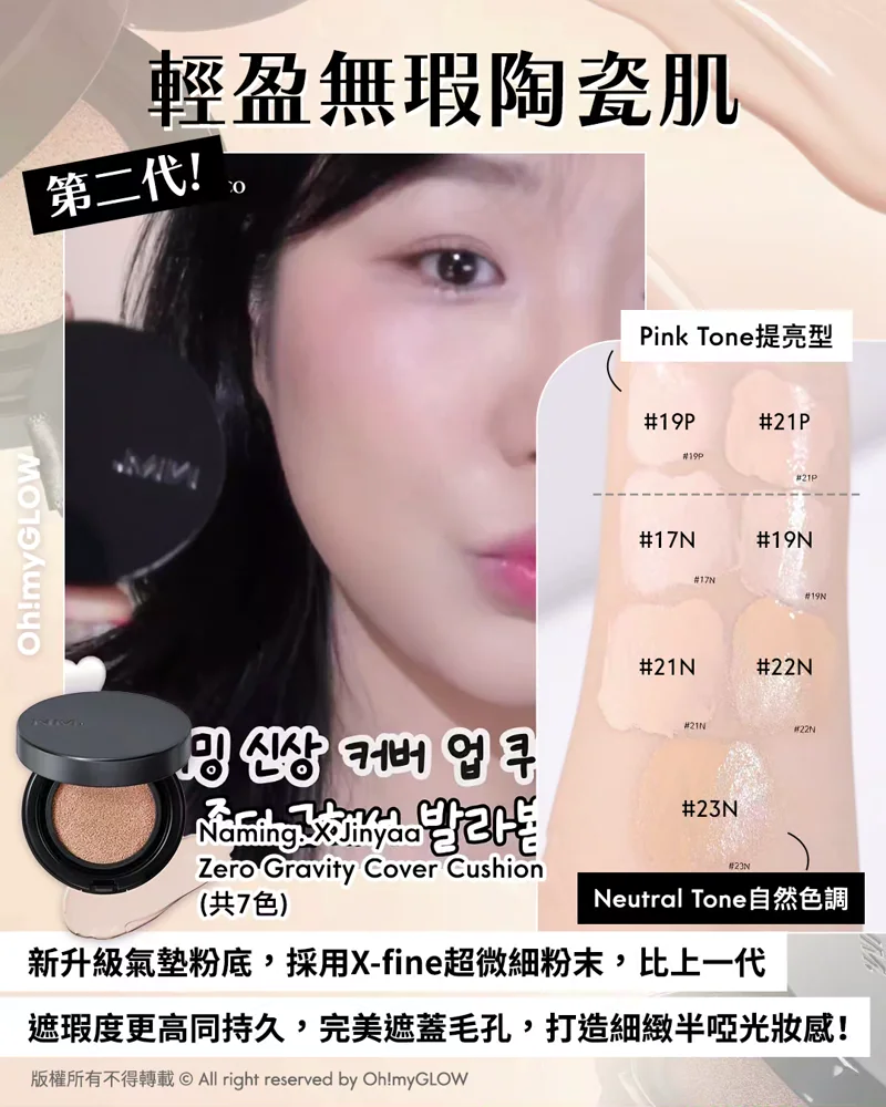 OMG限時送唇釉 NAMING. 新品來襲 爆紅烤烘色胭脂+韓國斷貨裸色唇釉 輕盈無瑕陶瓷肌 第二代！ Pink Tone提亮型 Neutral Tone自然色調 新升級氣墊粉底，採用X-fine超微細粉末，比上一代 遮瑕度更高同持久，完美遮蓋毛孔，打造細緻半啞光妝感！ Naming. X Jinyaa Zero Gravity Cover Cushion （共7色）
