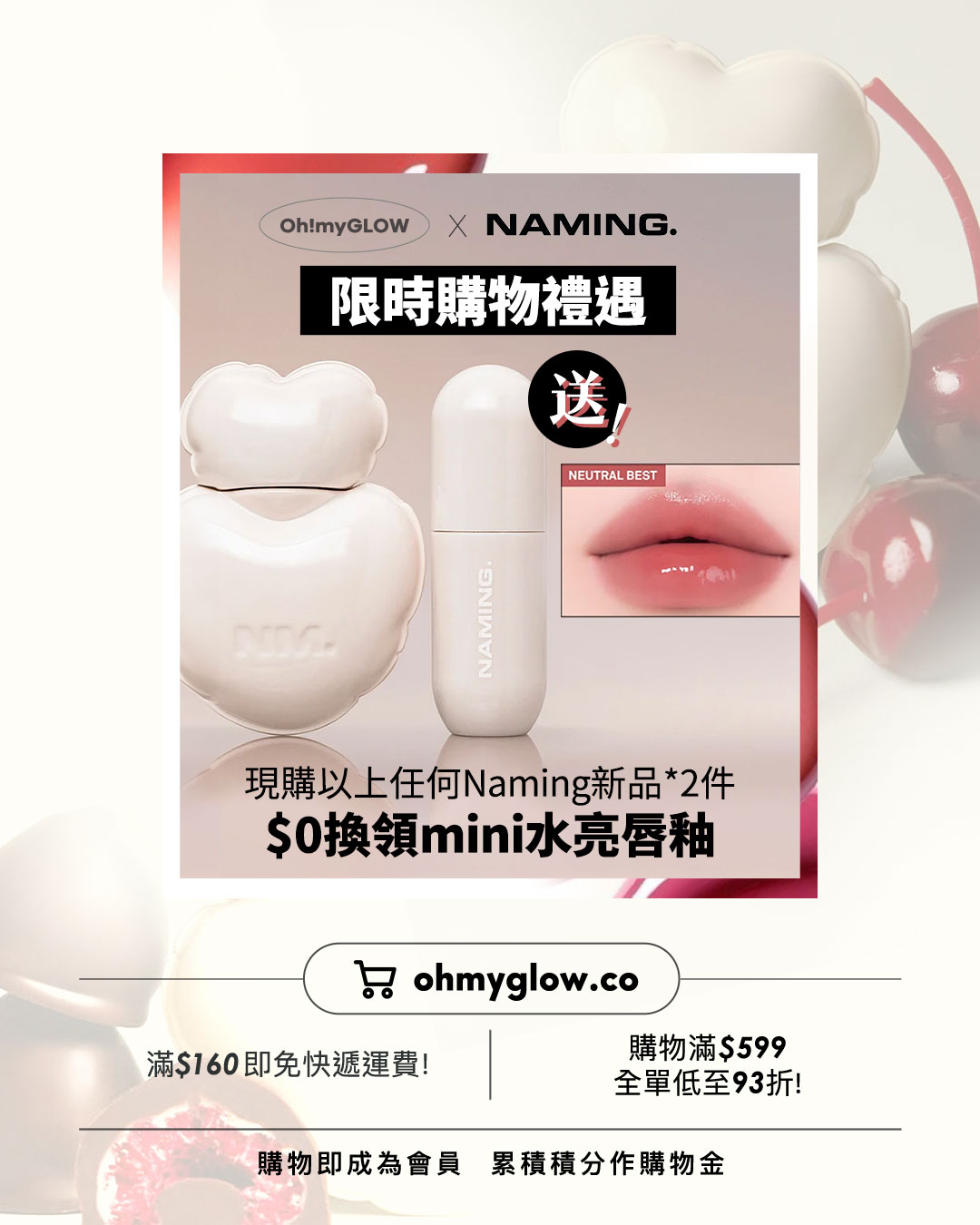 OMG限時送唇釉 NAMING. 新品來襲 爆紅烤烘色胭脂+韓國斷貨裸色唇釉 Oh!myGLOW X NAMING. 限時購物禮遇 送 NEUTRAL BEST NAM 現購以上任何Naming新品*2件 $0換領mini水亮唇釉 ohmyglow.co 滿$160即免快遞運費！ 購物滿$599 全單低至93折！ 購物即成為會員 累積積分作購物金