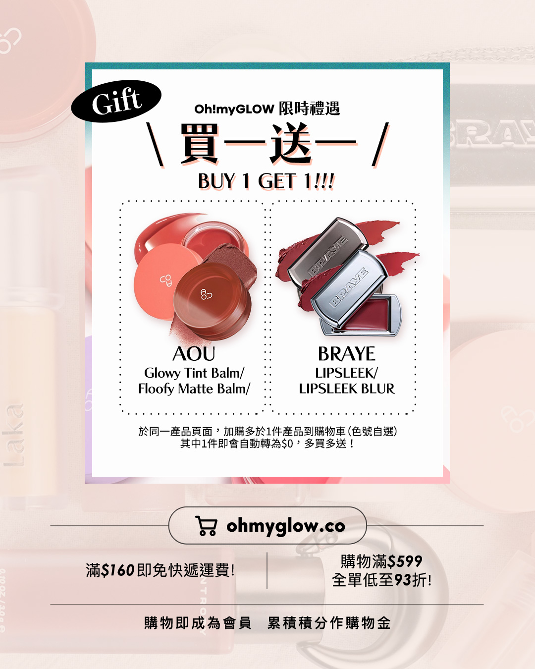 唇膏味道敏感 會暈香星人請進 睇埋文末OMG買1送1優惠 Gift Oh!myGLOW 限時禮遇 買一送一 BUY 1 GET 1 AOU Glowy Tint Balm AOU Floofy Matte Balm BRAYE LIPSLEEK BRAYE LIPSLEEK BLUR 於同一產品頁面，加購多於1件產品到購物車（色號自選） 其中1件即會自動轉為$0，多買多送！ 滿$160即免快遞運費！ 購物滿$599 全單低至93折！ 購物即成為會員 累積積分作購物金