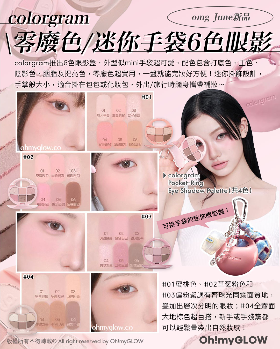 omg_June新品 colorgram 零廢色迷你手袋6色眼影 colorgram推出6色眼影盤，外型似mini手袋超可愛，配色包含打底色、主色、 陰影色、胭脂及提亮色，零廢色超實用，一盤就能完妝好方便！迷你掛飾設計， 手掌般大小，適合掛在包包或化妝包，外出/旅行時隨身攜帶補妝～ colorgram Pocket-Ring Eye Shadow Palette（共4色） 可掛手袋的迷你眼影盤！ 01蜜桃色、02草莓粉色和 03偏粉紫調有齊珠光同霧面質地， 疊加出層次分明的眼妝；04全霧面 大地棕色超百搭，新手或手殘黨都 可以輕鬆暈染出自然妝感！