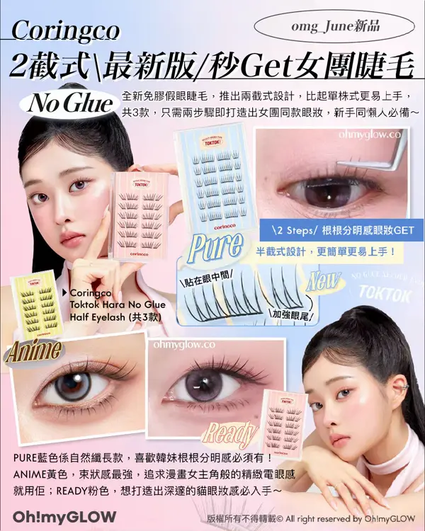 omg_June新品 Coringco 2截式最新版秒Get女團睫毛 No Glue 全新免膠假眼睫毛，推出兩截式設計，比起單株式更易上手， 共3款，只需兩步驟即打造出女團同款眼妝，新手同懶人必備～ 2 Steps根根分明感眼妝GET 半截式設計，更簡單更易上手！ Pure 貼在限中間 New 加強眼尾 Coringco Toktok Hara No Glue Half Eyelash (共3款) Anime Ready PURE藍色係自然纖長款，喜歡韓妹根根分明感必須有！ ANIME黃色，束狀感最強，追求漫畫女主角般的精緻電眼感 就用佢；READY粉色，想打造出深邃的貓眼妝感必入手～
