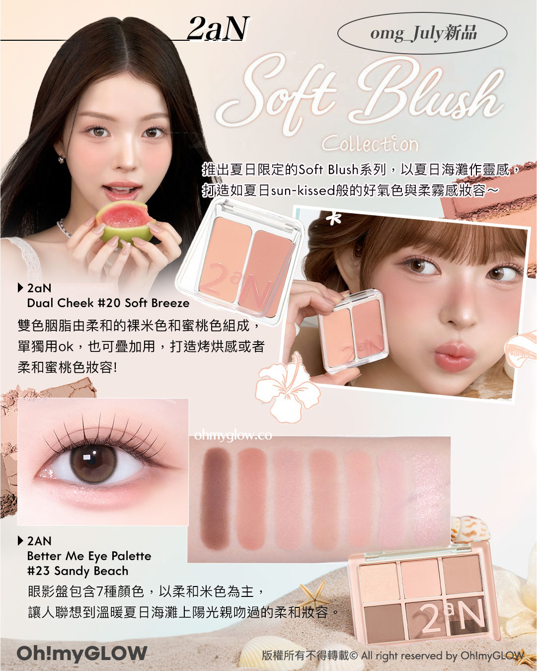 2aN omg_July新品 Soft Blush Collection 推出夏日限定的Soft Blush系列,以夏日海灘作靈感,打造如夏日sun-kissed般的好氣色與柔霧感妝容~ 雙色胭脂由柔和的裸米色和蜜桃色組成,單獨用ok,也可疊加用,打造烤烘感或者柔和蜜桃色妝容! 2aN Dual Cheek 20 Soft Breeze 眼影盤包含7種顏色,以柔和米色為主,讓人聯想到溫暖夏日海灘上陽光親吻過的柔和妝容。 2AN Better Me Eye Palette 23 Sandy Beach