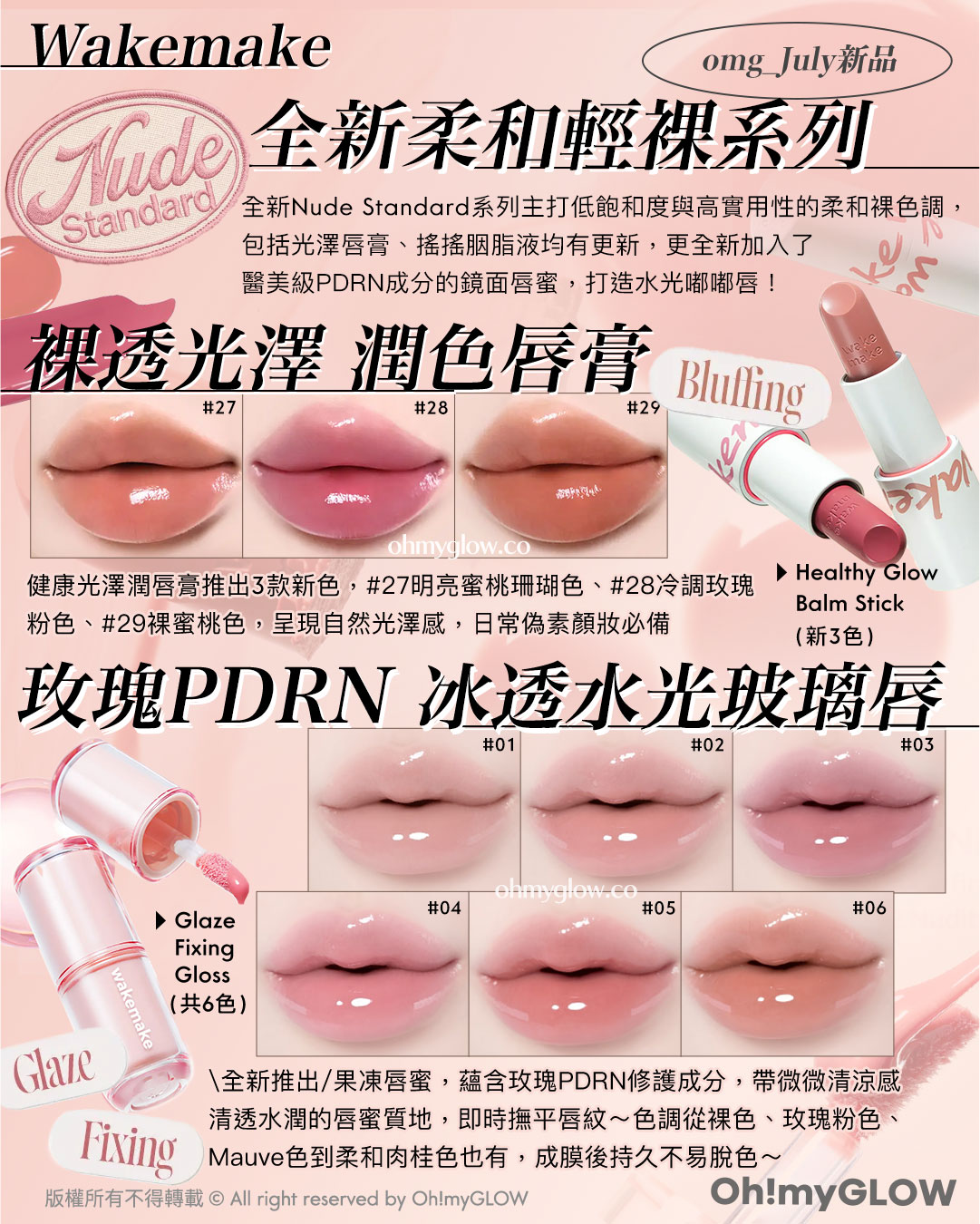Wakemake omg_July新品 Nude Standard 全新柔和輕裸系列 全新Nude Standard系列主打低飽和度與高實用性的柔和裸色調,包括光澤唇膏、搖搖胭脂液均有更新,更全新加入了醫美級PDRN成分的鏡面唇蜜,打造水光嘟嘟唇! 裸透光澤 潤色唇膏 健康光澤潤唇膏推出3款新色,27明亮蜜桃珊瑚色、28冷調玫瑰粉色、29裸蜜桃色,呈現自然光澤感,日常偽素顏妝必備 Bluffing Healthy Glow Balm Stick(新3色) 玫瑰PDRN 冰透水光玻璃唇 全新推出果凍唇蜜,蘊含玫瑰PDRN修護成分,帶微微清涼感清透水潤的唇蜜質地,即時撫平唇紋~色調從裸色、玫瑰粉色、Mauve色到柔和肉桂色也有,成膜後持久不易脫色~ Glaze Fixing Glaze Fixing Gloss (共6色)