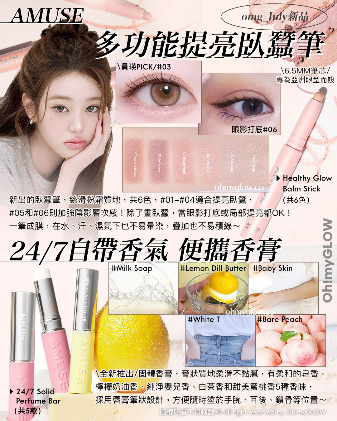 AMUSE omg_July新品 多功能提亮臥蠶筆 6.5MM筆芯 專為亞洲眼型而設 新出的臥蠶筆,絲滑粉霜質地,共6色,01-04適合提亮臥蠶,05和06則加強陰影層次感!除了畫臥蠶,當眼影打底或局部提亮都OK!一筆成膜,在水、汗、濕氣下也不易暈染,疊加也不易積線~ Healthy Glow Balm Stick (共6色) 24/7自帶香氣 便攜香膏 全新推出固體香膏,膏狀質地柔滑不黏膩,有柔和的皂香、檸檬奶油香、純淨嬰兒香、白茶香和甜美蜜桃香5種香味,採用唇膏筆狀設計,方便隨時塗於手腕、耳後、鎖骨等位置~ 24/7 Solid Perfume Bar(共5款)