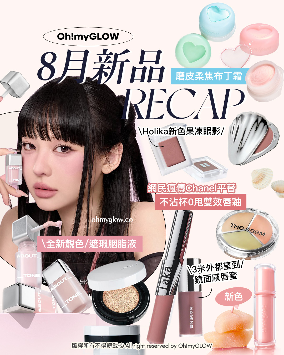 8月新品Recap 全新靚色 about tone遮瑕胭脂液 Laka不沾杯0甩雙效唇釉 peripera磨皮柔焦布丁霜 Oh!myGLOW 8月新品RECAP 磨皮柔焦布丁霜 Holika新色果凍眼影 網民瘋傳Chanel平替 不沾杯0甩雙效唇釉 全新靚色 遮瑕胭脂液 3米外都望到 鏡面感唇蜜 新色 版權所有不得轉載 All Right reserved by Oh!myGLOW