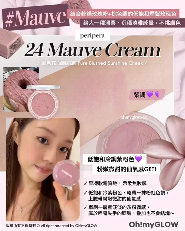 紫色胭脂又點止一種 粉嫩顯白仙氣紫.zip 盤點淺皮女減齡神器 溫柔無害軟萌感有 Mauve 結合乾燥玫瑰粉+棕色調的低飽和煙紫玫瑰色 給人一種溫柔、沉穩淡雅感覺,不挑膚色 peripera 24 Mauve Cream 單色辨面腦脂箱 Pure Blushed Sunshine Cheek 紫調 低飽和冷調紫粉色 粉嫩微甜的仙氣感GET! 果凍軟霧質地,帶柔焦妝感 低飽和冷紫粉色,略帶一抹粉紅色調, 上臉帶粉嫩微甜的仙氣感 單刷一層呈淡淡的灰粉霧感, 屬於唔易失手的胭脂,疊加也不會結塊~ 版權所有不得轉載 © All right reserved by Oh!myGLOW Oh!myGLOW