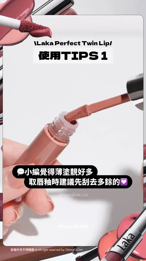 Laka Perfect Twin Lip 使用TIPS 1 用量薄薄一層就好夠~ 用太多反而顯厚重和色塊感! 小編覺得薄塗靚好多 取唇釉時建議先刮去多餘的 版權所有不得轉載 © All right reserved by Oh!myGLOW