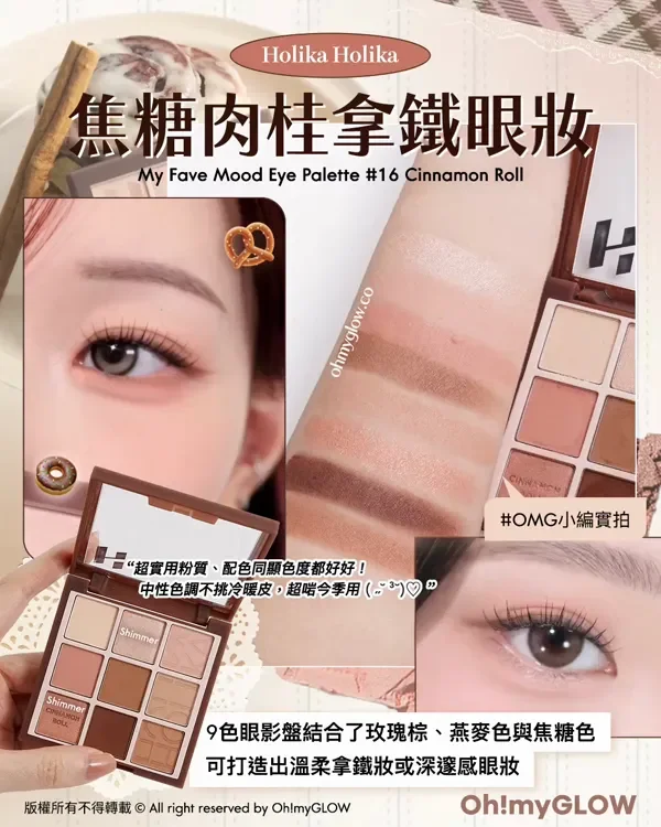 初秋要有 實測0出錯大地色眼影盤 秋日氛圍感GET Holika Holika 焦糖肉桂拿鐵眼妝 My Fave Mood Eye Palette 16 Cinnamon Roll OMG小編實拍 “超實用粉質、配色同顯色度都好好! 中性色調不挑冷暖皮,超啱今季用 9色眼影盤結合了玫瑰棕、燕麥色與焦糖色 可打造出溫柔拿鐵妝或深邃感眼妝 版權所有不得轉載 © All right reserved by Oh!myGLOW