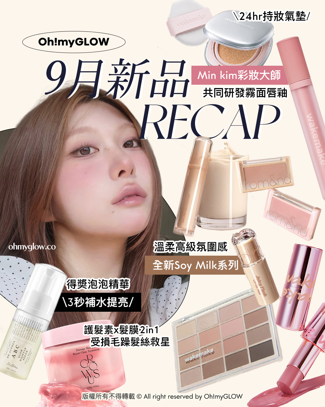Oh!myGLOW 9月新品 RECAP 24hr持妝氣墊 Min kim彩妝大師 共同研發霧面唇釉 溫柔高級氛圍感 全新Soy Milk系列 得獎泡泡精華 3秒補水提亮 護髮素x髮膜2in1 受損毛躁髮絲救星 版權所有不得轉載 © All right reserved by Oh!myGLOW