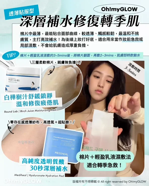 透薄貼服型 深層補水修復轉季肌 棉片中最薄,最能貼合面部曲線,較透薄、觸感較韌,最溫和不挑 膚質,主打高效補水!為後續上妝打好底,適合用來當作妝前急救或 局部濕敷,不會給肌膚造成厚重負擔。 TIP! 棉片+輕盈乳液濕敷約3-5mins後,將棉片翻面,再敷2-3mins,肌膚即時飲飽水 三層柔軟棉片,親膚無負擔! 濕敷時間 3-5mins 白樺樹汁舒緩鎮靜 溫和修復疲倦肌 Round Lab Birch Juice Moisturizing Pad 零存在感透薄紗布,高透氣+超貼臉! MEDIHEAL 高純度透明質酸 30秒深層補水 Mediheal Hyaluronate Hydration Pad 棉片+輕盈乳液濕敷法 適合轉季急救! 版權所有不得轉載 © All right reserved by Oh!myGLOW