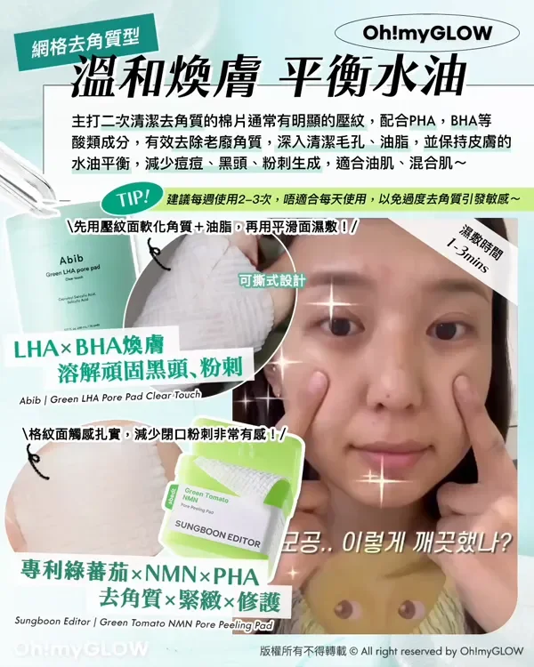 網格去角質型 溫和煥膚 平衡水油 主打二次清潔去角質的棉片通常有明顯的壓紋,配合PHA,BHA等 酸類成分,有效去除老廢角質,深入清潔毛孔、油脂,並保持皮膚 水油平衡,減少痘痘、黑頭、粉刺生成,適合油肌、混合肌~ TIP! 建議每過使用2-3次,唔適合每天使用,以免過度去角質引發敏感~ 先用壓紋面軟化角質+油脂,再用平滑面濕敷! 可撕式設計 濕敷時間 1-3mins LHA×BHA煥膚 溶解頑固黑頭、粉刺 Abib Green LHA Pore Pad Clear Touch 格紋面觸感扎實,減少閉口粉刺非常有感! SUNGBOON EDITOR 專利綠蕃茄xNMNxPHA 去角質×緊緻×修護 Sungboon Editor Green Tomato NMN Pore Peeling Pad 版權所有不得轉載 © All right reserved by Oh!myGLOW