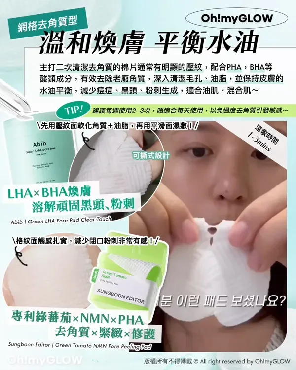 網格去角質型 溫和煥膚 平衡水油 主打二次清潔去角質的棉片通常有明顯的壓紋,配合PHA,BHA等 酸類成分,有效去除老廢角質,深入清潔毛孔、油脂,並保持皮膚 水油平衡,減少痘痘、黑頭、粉刺生成,適合油肌、混合肌~ TIP! 建議每過使用2-3次,唔適合每天使用,以免過度去角質引發敏感~ 先用壓紋面軟化角質+油脂,再用平滑面濕敷! 可撕式設計 濕敷時間 1-3mins LHA×BHA煥膚 溶解頑固黑頭、粉刺 Abib Green LHA Pore Pad Clear Touch 格紋面觸感扎實,減少閉口粉刺非常有感! SUNGBOON EDITOR 專利綠蕃茄xNMNxPHA 去角質×緊緻×修護 Sungboon Editor Green Tomato NMN Pore Peeling Pad 版權所有不得轉載 © All right reserved by Oh!myGLOW