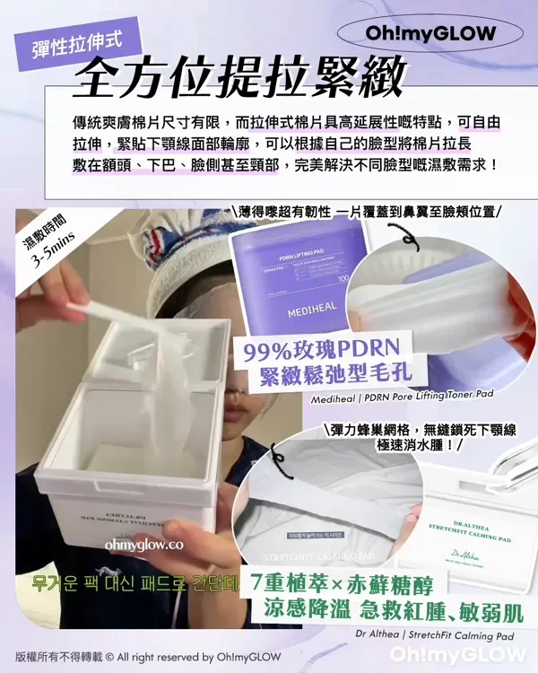 彈性拉伸式 全方位提拉緊緻 傳統爽膚棉片尺寸有限,而拉伸式棉片具高延展性嘅特點,可自由 拉伸,緊貼下顎線面部輪廓,可以根據自己臉型將棉片拉長 敷在額頭、下巴、臉側甚至頸部,完美解決不同臉型嘅濕敷需求! 薄得嚟超有韌性 一片覆蓋到鼻翼至臉頰位置 濕敷時間 3-5mins 傳統圓形棉片尺寸有限 拉伸式更能照顧全臉需要! 99%玫瑰PDRN 緊緻鬆弛型毛孔 Mediheal PDRN Pore Lifting Toner Pad 彈力蜂巢網格,無逢鎖死下顎線 極速消水腫! 7重植萃×赤蘚糖醇 涼感降溫 急救紅腫、敏弱肌 Dr Althea StretchFit Calmina Pad 版權所有不得轉載 © All right reserved by Oh!myGLOW