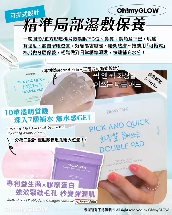 可撕式設計 精準局部濕敷保養 一般圓形/正方形嘅棉片數喺眼下C位、鼻翼、嘴角及下巴,呢啲 有弧度、範圍窄嘅位置,好容易會皺起、唔夠貼膚~推薦用「可撕式」 棉片做分區保養,輕鬆做到日常精準濕敷,快速補充水分! 薄到似second skin +三段式可撕式設計 濕敷時間 3-5mins 10重透明質酸 深入7層補水 爆水感GET DEWYTREE Pick And Quick Double Pad Hydrating Makeup Boost 一分為二設計 重點教係毛孔粗大位置! 專利益生菌x膠原蛋白 強效緊緻毛孔 秒變彈潤肌 BioHeal Boh Probioderm Collagen Remodeling Serum Pads 版權所有不得轉載 © All right reserved by Oh!myGLOW