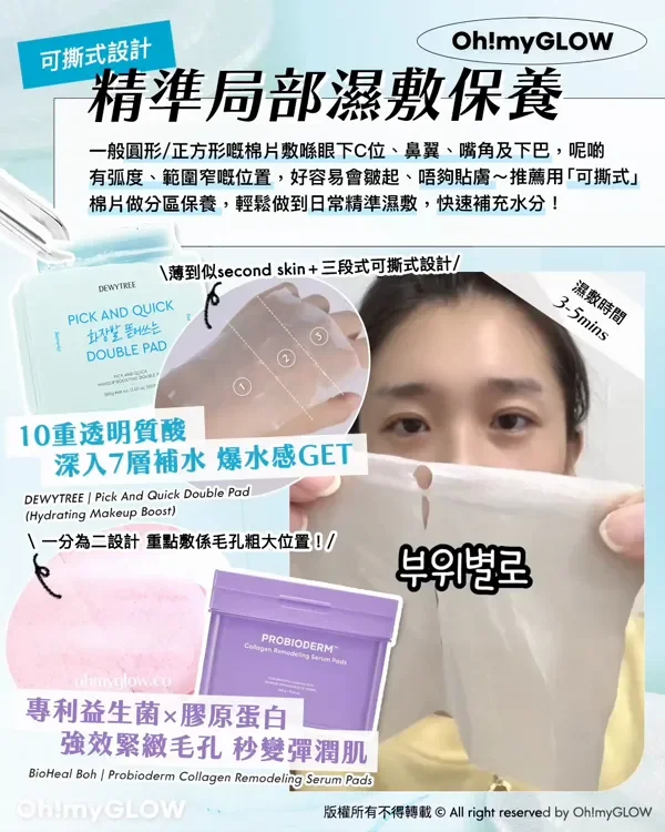 可撕式設計 精準局部濕敷保養 一般圓形/正方形嘅棉片數喺眼下C位、鼻翼、嘴角及下巴,呢啲 有弧度、範圍窄嘅位置,好容易會皺起、唔夠貼膚~推薦用「可撕式」 棉片做分區保養,輕鬆做到日常精準濕敷,快速補充水分! 薄到似second skin +三段式可撕式設計 濕敷時間 3-5mins 10重透明質酸 深入7層補水 爆水感GET DEWYTREE Pick And Quick Double Pad Hydrating Makeup Boost 一分為二設計 重點教係毛孔粗大位置! 專利益生菌x膠原蛋白 強效緊緻毛孔 秒變彈潤肌 BioHeal Boh Probioderm Collagen Remodeling Serum Pads 版權所有不得轉載 © All right reserved by Oh!myGLOW