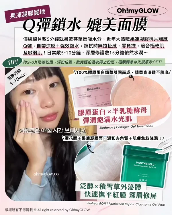 果凍凝膠質地 Q彈鎖水媲美面膜 傳統棉片敷5分鐘就易乾甚至反吸水分,近年大熱嘅果凍凝膠棉片觸感 Q彈,自帶涼感+強效鎖水,擦拭時無拉扯感、零負擔,適合極乾肌 及敏弱肌!日常敷5-10分鐘、深層修護敷15分鐘依然水潤~ TIP! 拎2-3片貼喺乾爆、浮粉位置,敷完輕拍吸收再上粉底,極靚韓系水光感底妝GET! 濕敷時間 5-10mins 100%膠原蛋白精華凝固而成,精華直滲透至肌底 膠原蛋白×半乳糖酵母 彈潤飽滿水光肌 Biodance Collagen Gel Toner Pads 壓花面+果凍凝膠面,溫和去角質+肌膚急救降溫! 泛醇×積雪草外泌體 快速撫平紅腫 深層修屏 Bioheal BOH Panthecell Repair Cica-some Gol Pad 版權所有不得轉載 © All right reserved by Oh!myGLOW