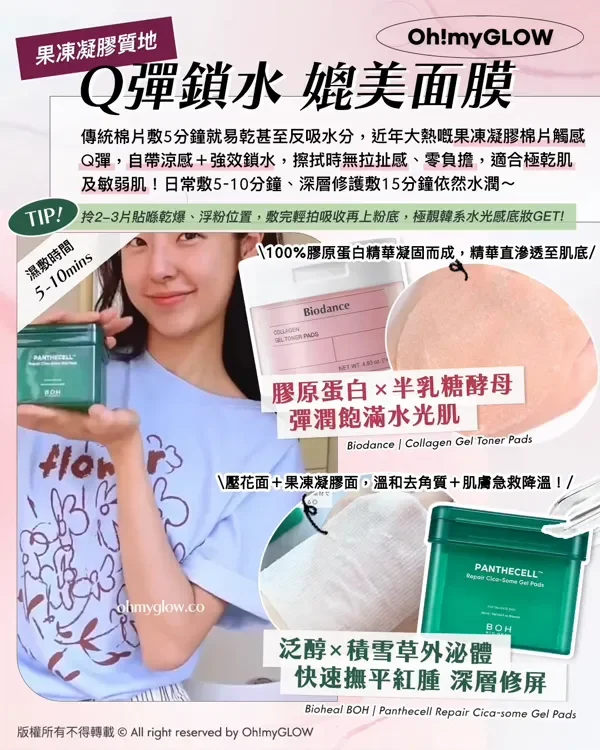 果凍凝膠質地 Q彈鎖水媲美面膜 傳統棉片敷5分鐘就易乾甚至反吸水分,近年大熱嘅果凍凝膠棉片觸感 Q彈,自帶涼感+強效鎖水,擦拭時無拉扯感、零負擔,適合極乾肌 及敏弱肌!日常敷5-10分鐘、深層修護敷15分鐘依然水潤~ TIP! 拎2-3片貼喺乾爆、浮粉位置,敷完輕拍吸收再上粉底,極靚韓系水光感底妝GET! 濕敷時間 5-10mins 100%膠原蛋白精華凝固而成,精華直滲透至肌底 膠原蛋白×半乳糖酵母 彈潤飽滿水光肌 Biodance Collagen Gel Toner Pads 壓花面+果凍凝膠面,溫和去角質+肌膚急救降溫! 泛醇×積雪草外泌體 快速撫平紅腫 深層修屏 Bioheal BOH Panthecell Repair Cica-some Gol Pad 版權所有不得轉載 © All right reserved by Oh!myGLOW