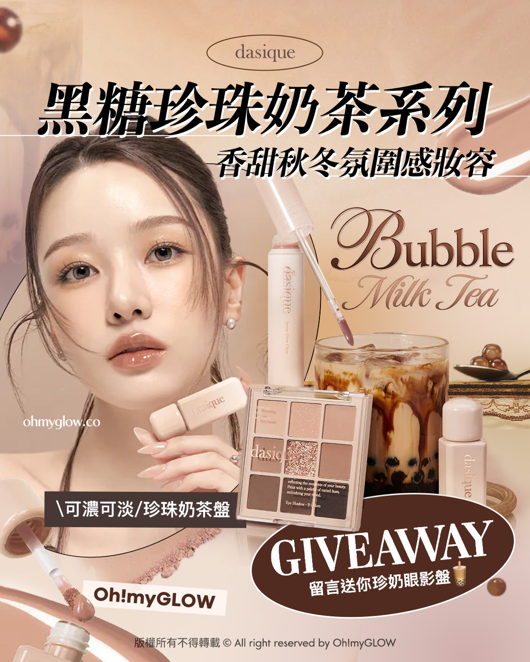 Giveaway 留言送你珍奶眼影 NEW dasique黑糖珍奶系列 香甜秋冬氛圍感妝容 dasique 黑糖珍珠奶茶系列 香甜秋冬氛圍感妝容 Bubble Milk Tea 可濃可淡 珍珠奶茶盤 GIVEAWAY 留言送你珍奶眼影盤 Oh!myGLOW 版權所有不得轉載 © All right reserved by Oh!myGLOW