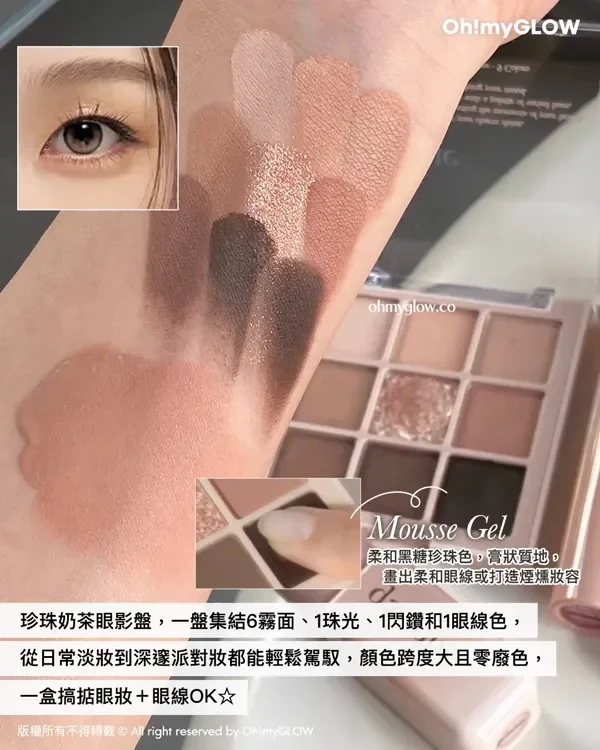 Giveaway 留言送你珍奶眼影 NEW dasique黑糖珍奶系列 香甜秋冬氛圍感妝容 Mousse Gel 柔和黑糖珍珠色,膏狀質地。畫出柔和眼線或打造煙燻妝容 珍珠奶茶眼影盤,一盤集結6霧面、1珠光、1閃鑽和1眼線色,從日常淡妝到深達派對妝都能輕鬆駕馭,顏色跨度大且零廢色,一盒搞掂眼妝+眼線OK 版權所有不得轉載 © All right reserved by Oh!myGLOW