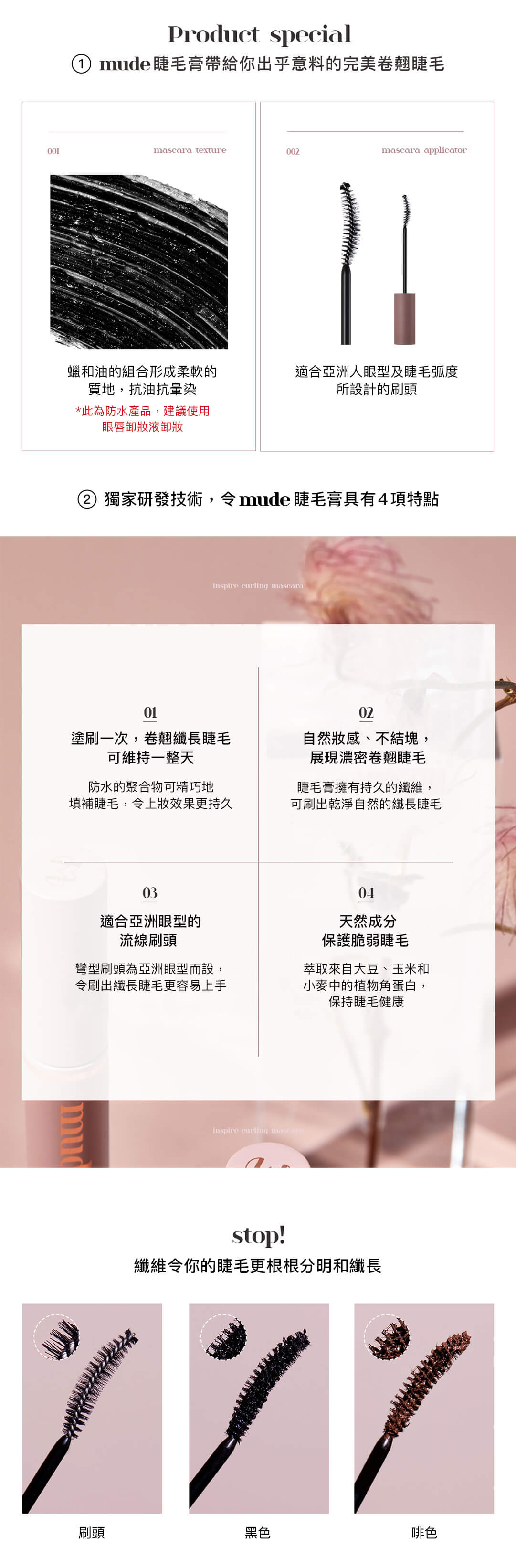 獨家研發技術，令mude 睫毛膏具有4項特點 1. 塗刷一次，卷翹纖長睫毛可維持一整天 防水的聚合物可精巧地填補睫毛，令上妝效果更持久 2. 自然妝感、不結塊，展現濃密卷翹睫毛 睫毛膏擁有持久的纖維，可刷出乾淨自然的纖長睫毛 3. 自然妝感、不結塊，展現濃密卷翹睫毛 睫毛膏擁有持久的纖維，可刷出乾淨自然的纖長睫毛 4. 天然成分保護脆弱睫毛 萃取來自大豆、玉米和小麥中的植物角蛋白，保持睫毛健康 纖維令你的睫毛更根根分明和纖長